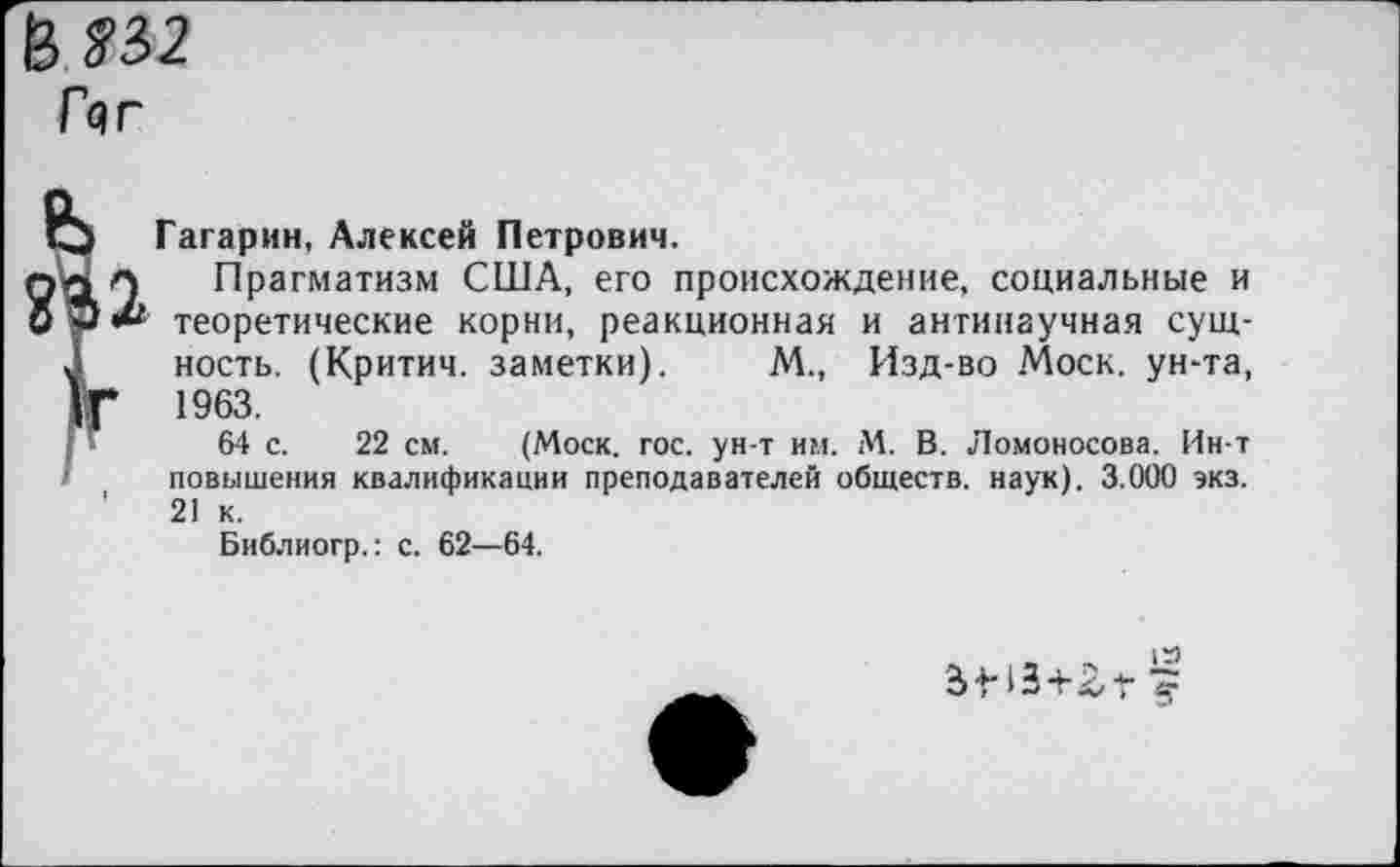 ﻿В ?32
Гчг
Гагарин, Алексей Петрович.
Прагматизм США, его происхождение, социальные и теоретические корни, реакционная и антинаучная сущность. (Критич. заметки). М., Изд-во Моск, ун-та, 1963.
64 с. 22 см. (Моск. гос. ун-т им. М. В. Ломоносова. Ин-т повышения квалификации преподавателей обществ, наук). 3.000 экз. 21 к.
Библиогр.: с. 62—64.
амз+гг §